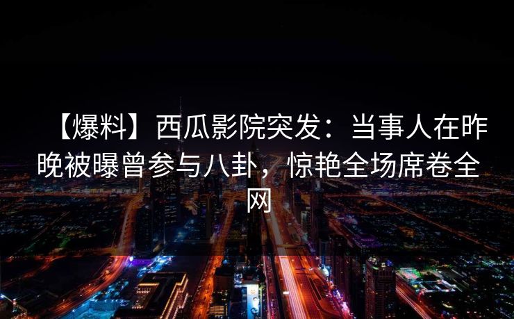 【爆料】西瓜影院突发：当事人在昨晚被曝曾参与八卦，惊艳全场席卷全网