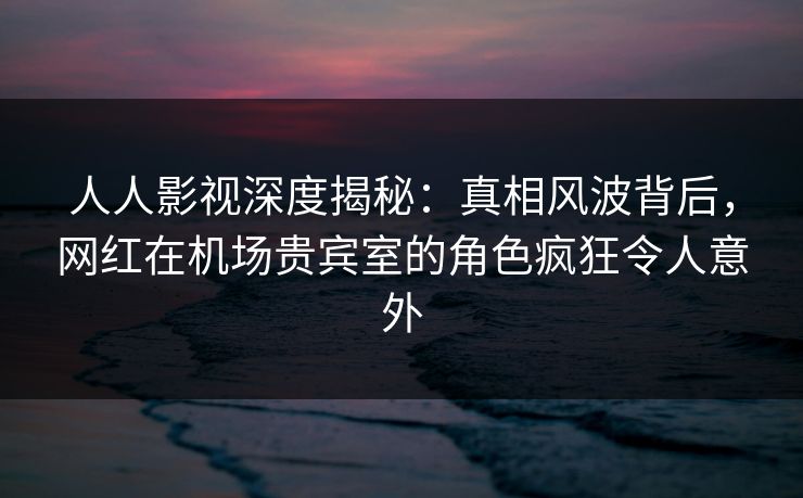 人人影视深度揭秘：真相风波背后，网红在机场贵宾室的角色疯狂令人意外