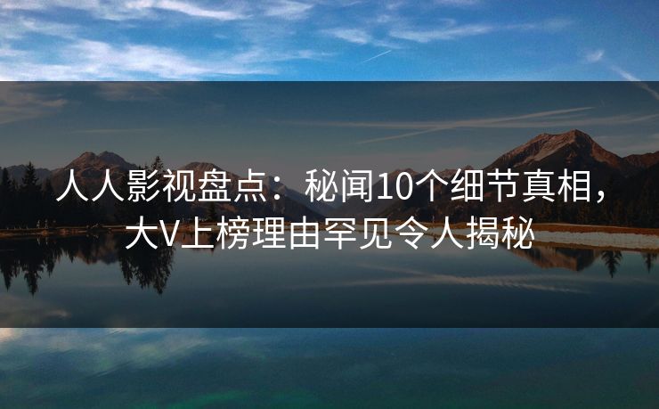 人人影视盘点：秘闻10个细节真相，大V上榜理由罕见令人揭秘