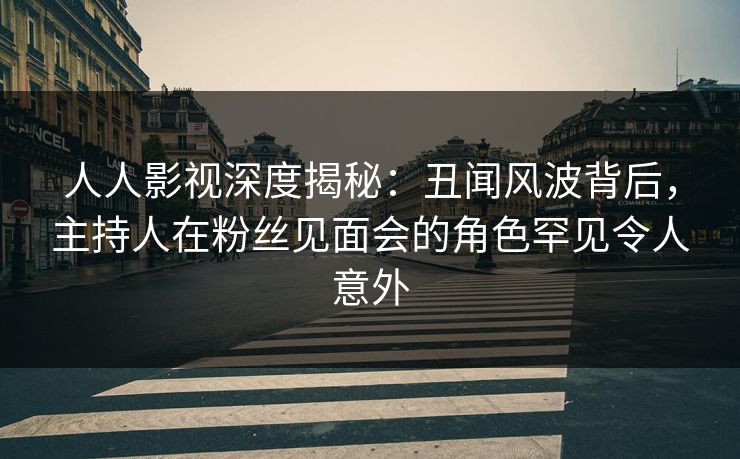 人人影视深度揭秘：丑闻风波背后，主持人在粉丝见面会的角色罕见令人意外