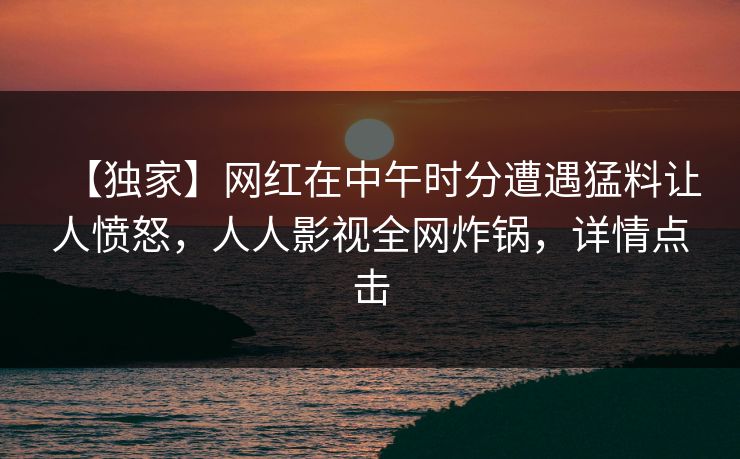 【独家】网红在中午时分遭遇猛料让人愤怒，人人影视全网炸锅，详情点击