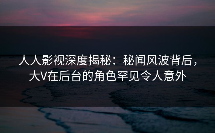 人人影视深度揭秘：秘闻风波背后，大V在后台的角色罕见令人意外