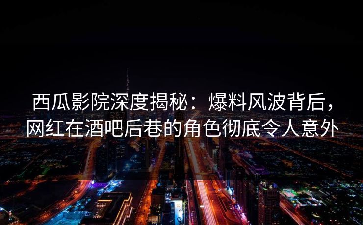 西瓜影院深度揭秘：爆料风波背后，网红在酒吧后巷的角色彻底令人意外