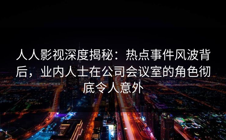 人人影视深度揭秘：热点事件风波背后，业内人士在公司会议室的角色彻底令人意外
