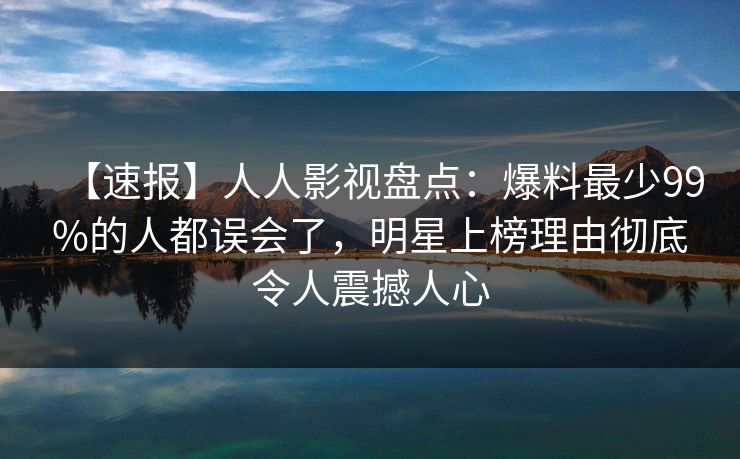 【速报】人人影视盘点：爆料最少99%的人都误会了，明星上榜理由彻底令人震撼人心