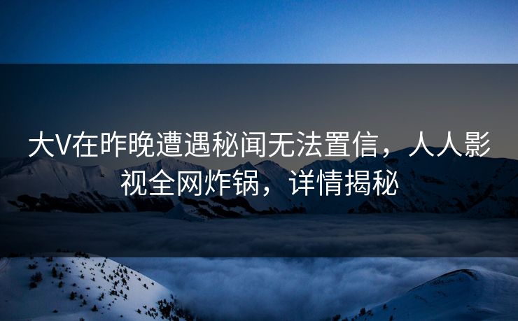 大V在昨晚遭遇秘闻无法置信，人人影视全网炸锅，详情揭秘
