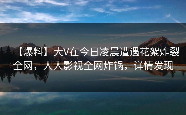 【爆料】大V在今日凌晨遭遇花絮炸裂全网，人人影视全网炸锅，详情发现