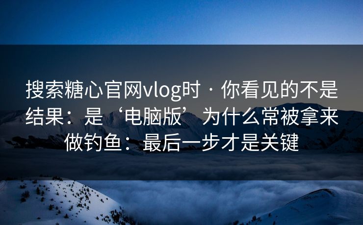 搜索糖心官网vlog时 · 你看见的不是结果：是‘电脑版’为什么常被拿来做钓鱼：最后一步才是关键