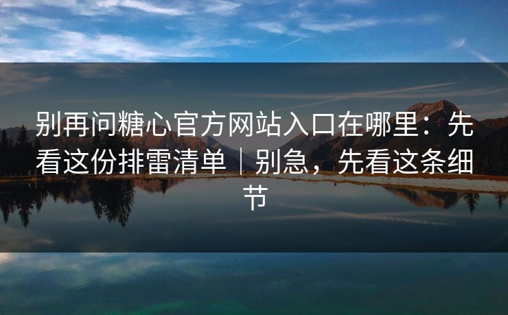 别再问糖心官方网站入口在哪里：先看这份排雷清单｜别急，先看这条细节