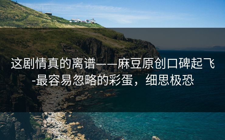 这剧情真的离谱——麻豆原创口碑起飞-最容易忽略的彩蛋,细思极恐 这剧情真的离谱——麻豆原创口碑起飞-最容易忽略的彩蛋,细思极恐