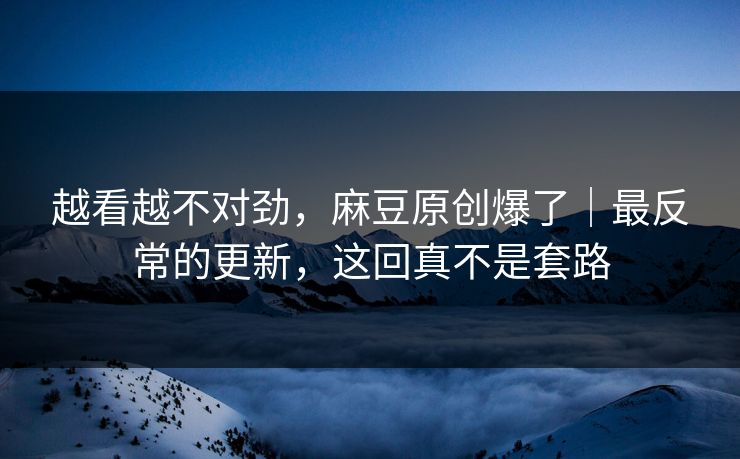 越看越不对劲，麻豆原创爆了｜最反常的更新，这回真不是套路