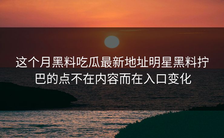 这个月黑料吃瓜最新地址明星黑料拧巴的点不在内容而在入口变化