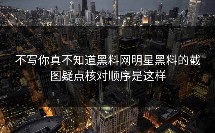 不写你真不知道黑料网明星黑料的截图疑点核对顺序是这样 不写你真不知道黑料网明星黑料的截图疑点核对顺序是这样