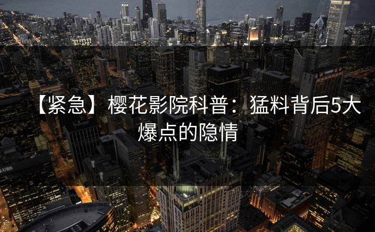 【紧急】樱花影院科普：猛料背后5大爆点的隐情
