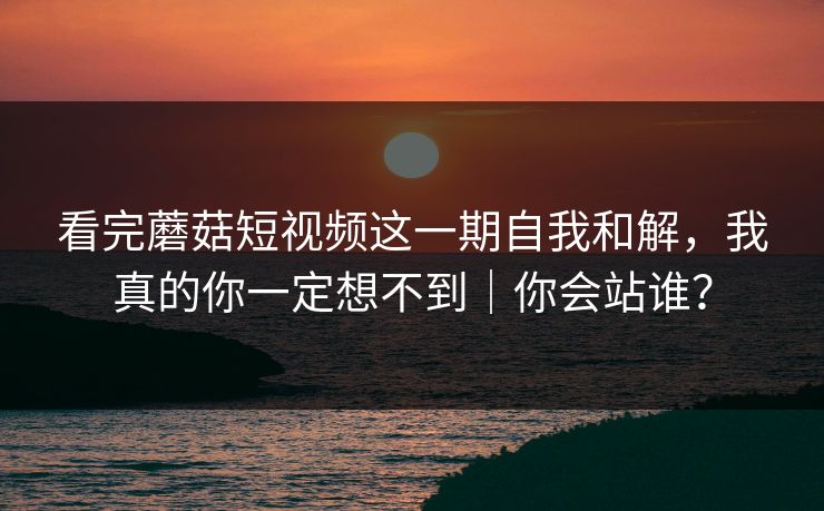 看完蘑菇短视频这一期自我和解,我真的你一定想不到|你会站谁?