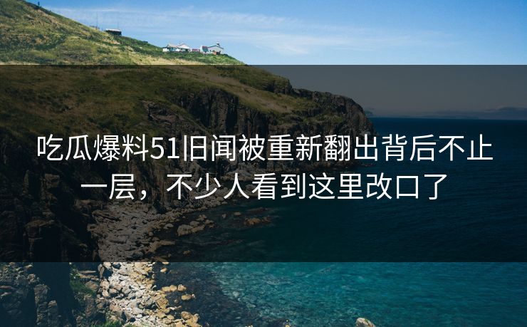 吃瓜爆料51旧闻被重新翻出背后不止一层，不少人看到这里改口了