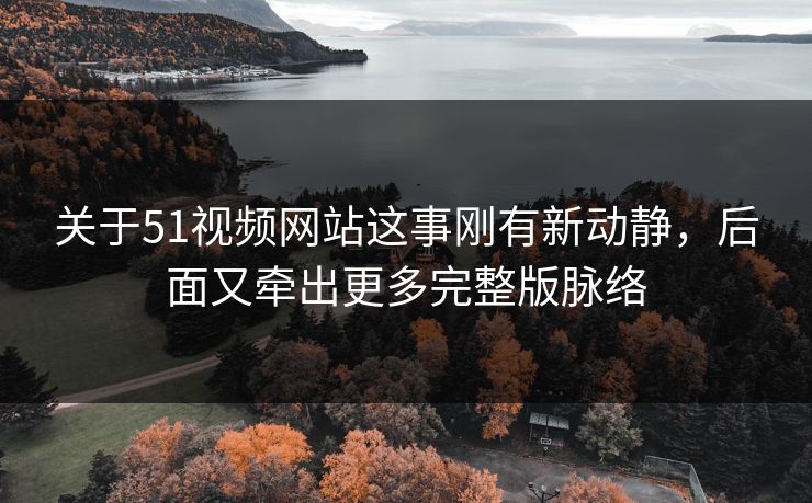 关于51视频网站这事刚有新动静,后面又牵出更多完整版脉络