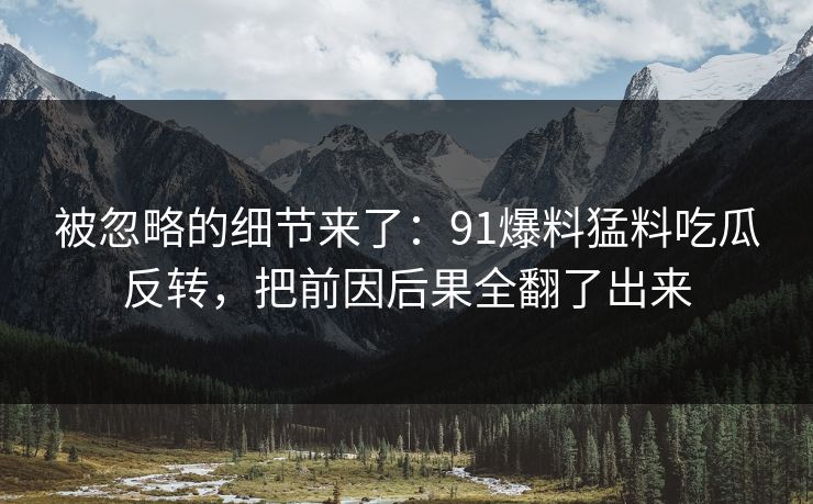 被忽略的细节来了：91爆料猛料吃瓜反转，把前因后果全翻了出来