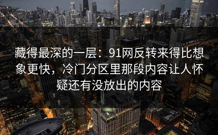藏得最深的一层：91网反转来得比想象更快，冷门分区里那段内容让人怀疑还有没放出的内容